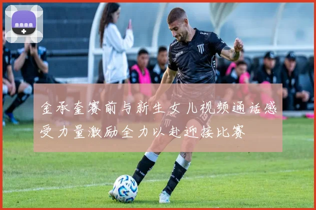 金承奎赛前与新生女儿视频通话感受力量激励全力以赴迎接比赛