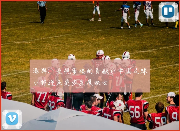 澎湃：重视董路的贡献让中国足球小将迎来更多发展机会