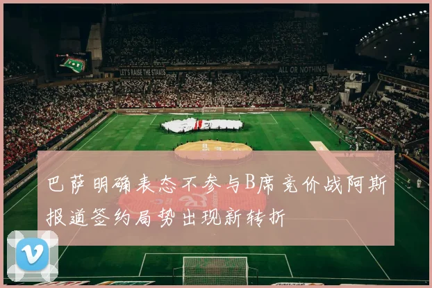 巴萨明确表态不参与B席竞价战阿斯报道签约局势出现新转折
