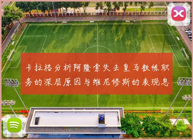 卡拉格分析阿隆索失去皇马教练职务的深层原因与维尼修斯的表现息息相关