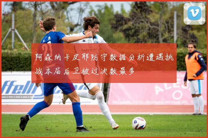 阿森纳卡皮耶防守数据分析遭遇挑战本届后卫被过次数最多