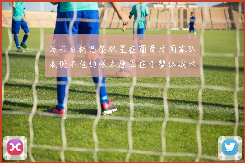 马卡分析巴黎双星在葡萄牙国家队表现不佳的根本原因在于整体战术体系问题