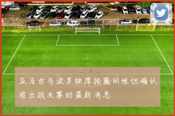 亚马尔与波罗缺席抢圈训练但确认将出战决赛的最新消息