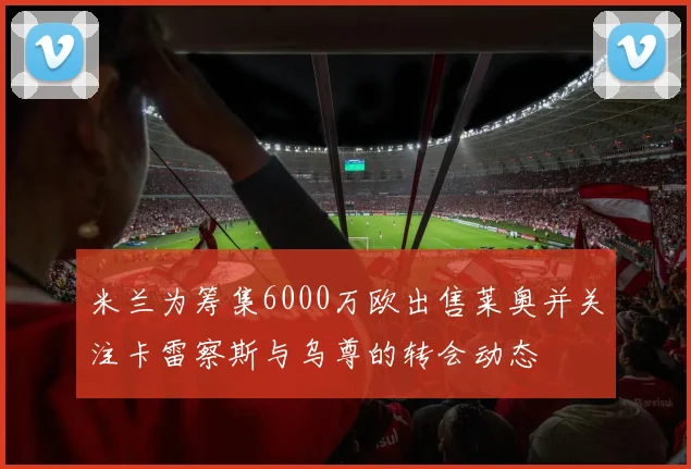 米兰为筹集6000万欧出售莱奥并关注卡雷察斯与乌尊的转会动态