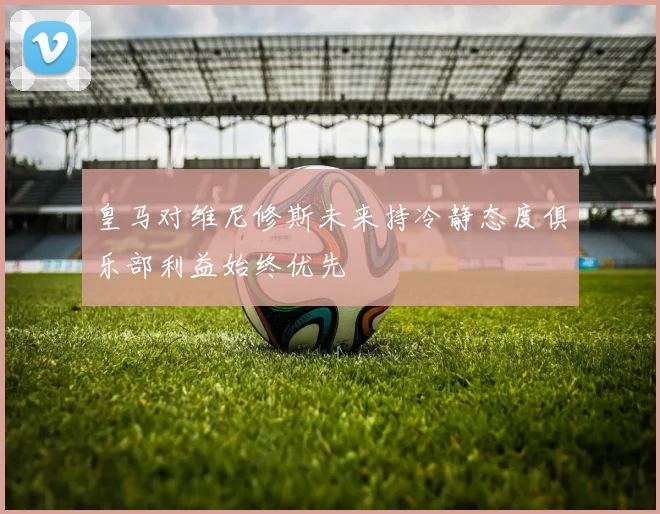 皇马对维尼修斯未来持冷静态度俱乐部利益始终优先