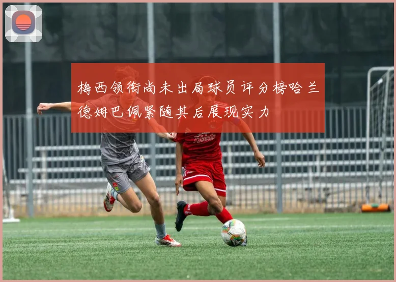 梅西领衔尚未出局球员评分榜哈兰德姆巴佩紧随其后展现实力